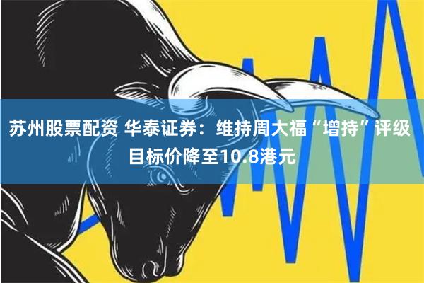 苏州股票配资 华泰证券：维持周大福“增持”评级 目标价降至10.8港元