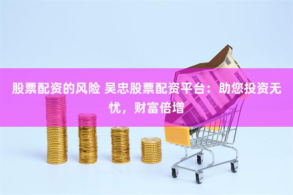 股票配资的风险 吴忠股票配资平台：助您投资无忧，财富倍增