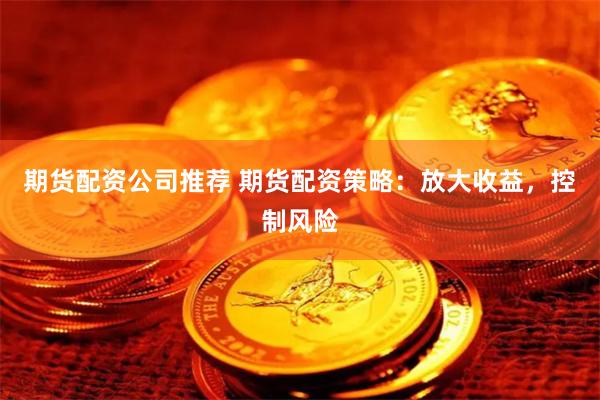 期货配资公司推荐 期货配资策略：放大收益，控制风险