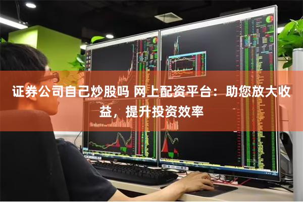 证券公司自己炒股吗 网上配资平台：助您放大收益，提升投资效率