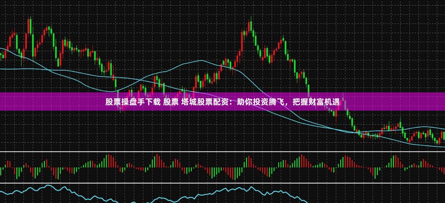 股票操盘手下载 股票 塔城股票配资：助你投资腾飞，把握财富机遇