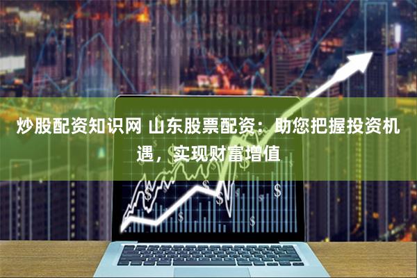 炒股配资知识网 山东股票配资：助您把握投资机遇，实现财富增值