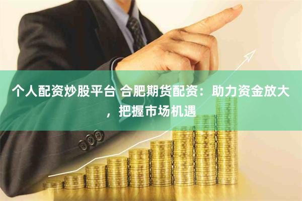 个人配资炒股平台 合肥期货配资：助力资金放大，把握市场机遇