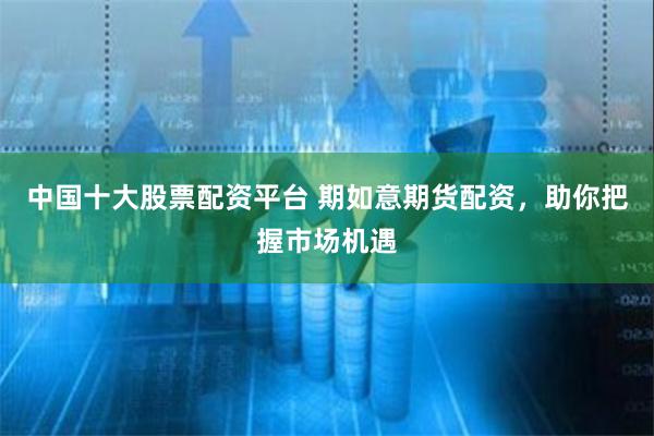 中国十大股票配资平台 期如意期货配资，助你把握市场机遇