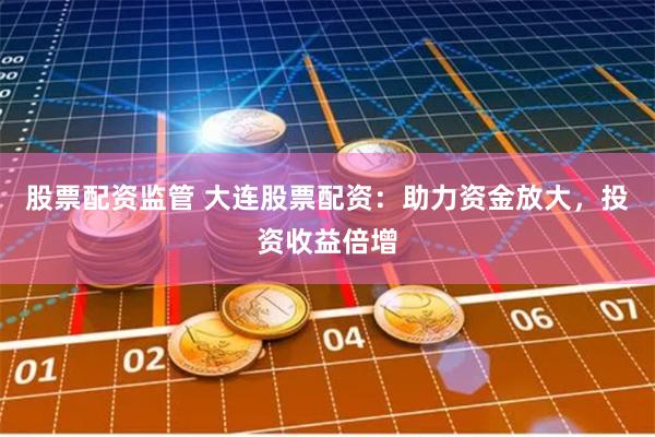 股票配资监管 大连股票配资：助力资金放大，投资收益倍增