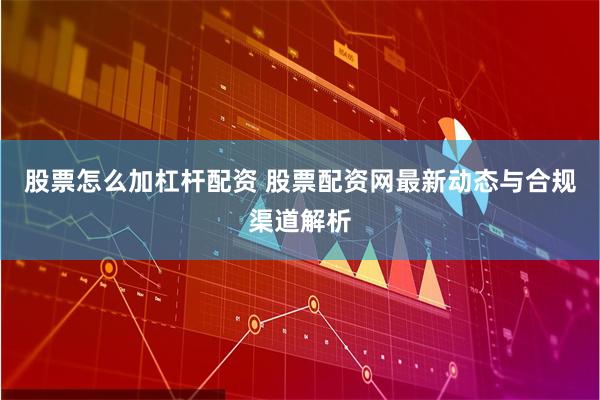 股票怎么加杠杆配资 股票配资网最新动态与合规渠道解析