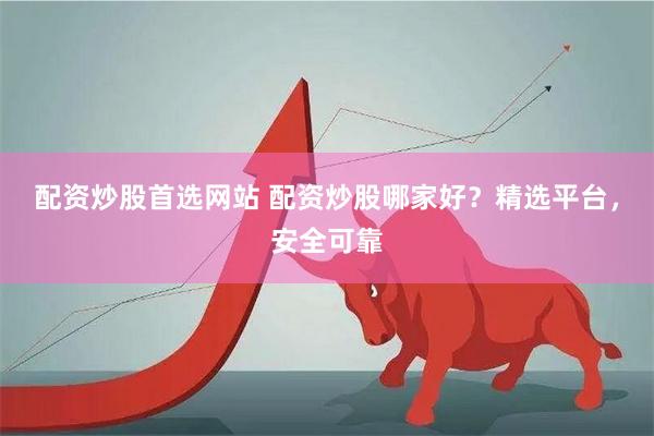 配资炒股首选网站 配资炒股哪家好？精选平台，安全可靠
